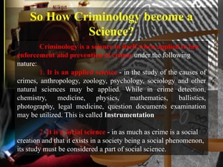 So How Criminology become a
             Science?
        Criminology is a science in itself when applied to law
enforcement and prevention of crimes under the following
nature:
        1. It is an applied science - in the study of the causes of
crimes, anthropology, zoology, psychology, sociology and other
natural sciences may be applied. While in crime detection,
chemistry,     medicine,     physics,   mathematics,      ballistics,
photography, legal medicine, question documents examination
may be utilized. This is called Instrumentation

         2. It is a social science - in as much as crime is a social
creation and that it exists in a society being a social phenomenon,
its study must be considered a part of social science.
 