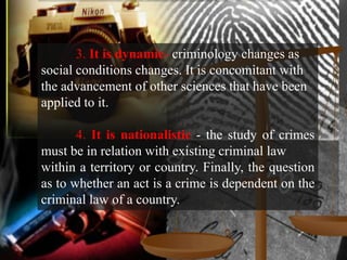 3. It is dynamic- criminology changes as
social conditions changes. It is concomitant with
the advancement of other sciences that have been
applied to it.

       4. It is nationalistic - the study of crimes
must be in relation with existing criminal law
within a territory or country. Finally, the question
as to whether an act is a crime is dependent on the
criminal law of a country.
 