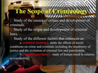 The Scope of Criminology
1. Study of the causes of crimes and development of
criminals.
2. Study of the origin and development of criminal
laws.
3. Study of the different factors that enhances as:
        a. criminal sociology- study the effects of social
conditions on crime and criminals including the machinery of
justice and the evolution of criminal law and punishment.
        b. criminal psychiatry- study of human mind in relation
to criminality.
 
