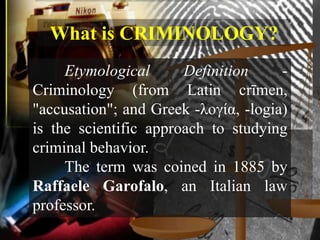 What is CRIMINOLOGY?
     Etymological      Definition     -
Criminology (from Latin crīmen,
"accusation"; and Greek -λογία, -logia)
is the scientific approach to studying
criminal behavior.
     The term was coined in 1885 by
Raffaele Garofalo, an Italian law
professor.
 