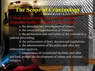 The Scope of Criminology
4. Study of the various process and measures
adopted by society violation of criminal laws:
        a. the detection and investigation of crimes,
        b. the arrest and apprehension of criminals,
        c. the prosecution and conviction of the criminal in a
judicial proceeding,
        d. the enforcement of laws, decrees and regulations,
        e. the administration of the police and other law
enforcement agencies,
        f. maintenance of recreational facilities and other
auxiliary prevent the development of crimes and criminal
behavior.
 