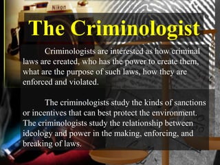 The Criminologist
      Criminologists are interested as how criminal
laws are created, who has the power to create them,
what are the purpose of such laws, how they are
enforced and violated.

       The criminologists study the kinds of sanctions
or incentives that can best protect the environment.
The criminologists study the relationship between
ideology and power in the making, enforcing, and
breaking of laws.
 