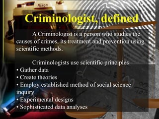 Criminologist, defined
       A Criminologist is a person who studies the
causes of crimes, its treatment and prevention using
scientific methods.

      Criminologists use scientific principles
• Gather data
• Create theories
• Employ established method of social science
inquiry
• Experimental designs
• Sophisticated data analyses
 
