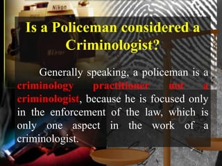 Is a Policeman considered a
        Criminologist?
     Generally speaking, a policeman is a
criminology     practitioner     not    a
criminologist, because he is focused only
in the enforcement of the law, which is
only one aspect in the work of a
criminologist.
 