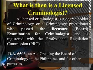 What is then is a Licensed
       Criminologist?
      A licensed criminologist is a degree holder
of Criminology or a Criminology practitioner
who      passed     the   licensure      (Board)
Examination for Criminologist and is
registered with the Professional Regulation
Commission (PRC).

R.A. 6506- an Act Creating the Board of
Criminology in the Philippines and for other
purposes
 