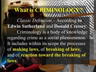 What is CRIMINOLOGY?
      Classic Definition – According to
Edwin Sutherland and Donald Cressey:
      Criminology is a body of knowledge
regarding crime as a social phenomenon.
It includes within its scope the processes
of making laws, of breaking of laws,
and of reaction toward the breaking of
laws.
 