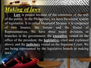Making of laws
       Law is passed because of the consensus of the will
of the public. In the Philippines, we have bicameral system
of legislation. It is called bicameral because it is composed
of two houses; the Senate and the House of
Representatives. We have three major divisions or
branches in the government; the executive, vested on the
office of the president; the legislative, cited and explained
above; and the judiciary vested on the Supreme Court. We
are being represented by the legislative branch in making
laws.
 