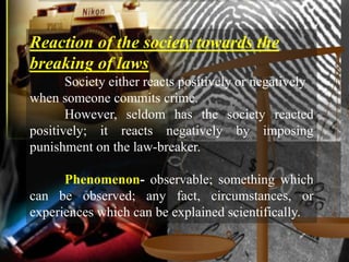 Reaction of the society towards the
breaking of laws
       Society either reacts positively or negatively
when someone commits crime.
       However, seldom has the society reacted
positively; it reacts negatively by imposing
punishment on the law-breaker.

      Phenomenon- observable; something which
can be observed; any fact, circumstances, or
experiences which can be explained scientifically.
 