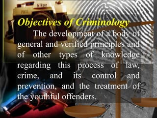 Objectives of Criminology
     The development of a body of
general and verified principles and
of other types of knowledge
regarding this process of law,
crime, and its control and
prevention, and the treatment of
the youthful offenders.
 