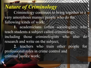Nature of Criminology
      Criminology continues to bring together in a
very amorphous manner people who do the
following kinds of work:
      1. academicians (often sociologists) who
teach students a subject called criminology,
including those criminologists who also do
research and write on the subject;
      2. teachers who train other people for
professional roles in crime control and
criminal justice work;
 