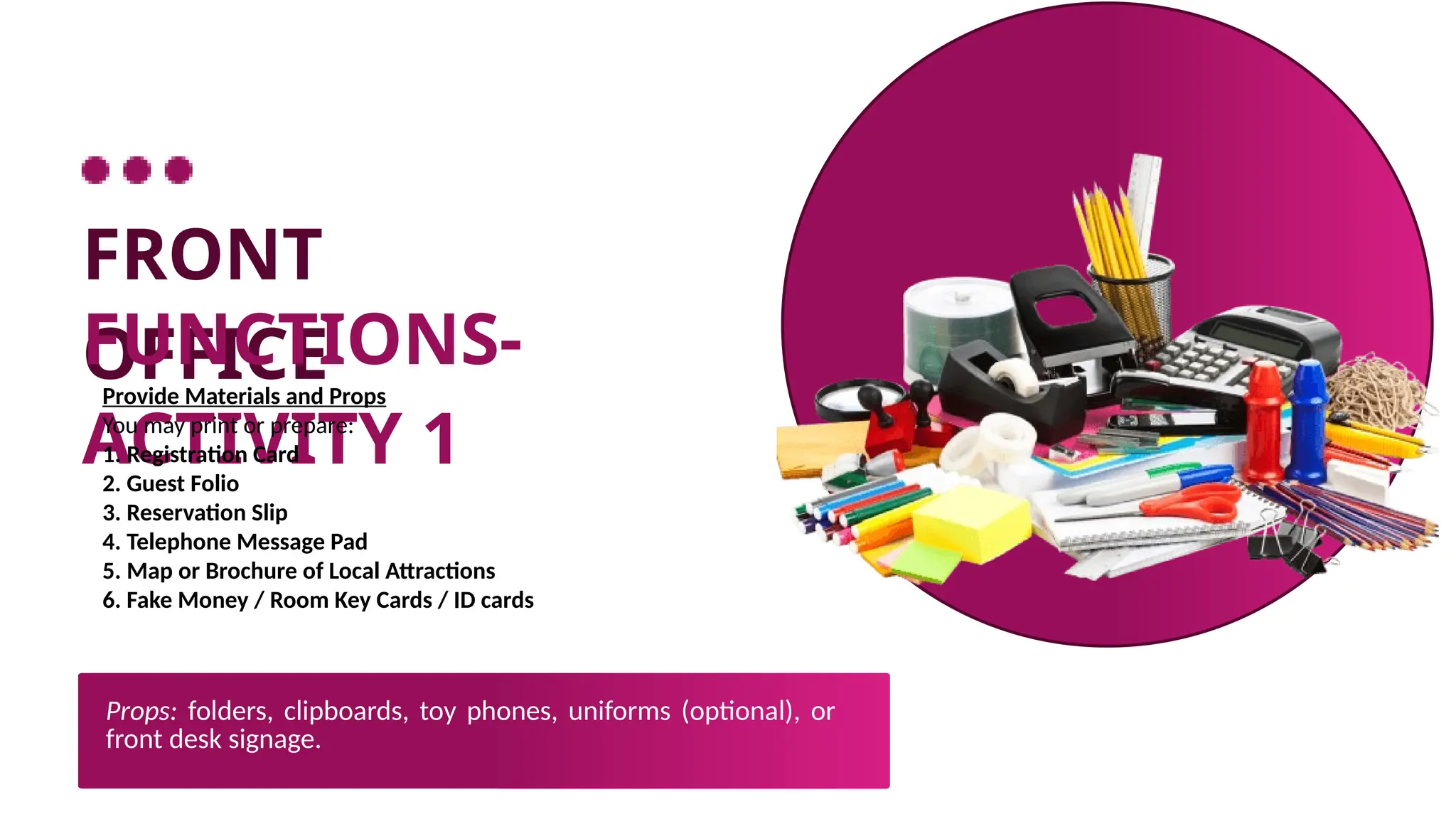 FRONT
OFFICE
FUNCTIONS-
ACTIVITY 1
Provide Materials and Props
You may print or prepare:
1. Registration Card
2. Guest Folio
3. Reservation Slip
4. Telephone Message Pad
5. Map or Brochure of Local Attractions
6. Fake Money / Room Key Cards / ID cards
Props: folders, clipboards, toy phones, uniforms (optional), or
front desk signage.
 