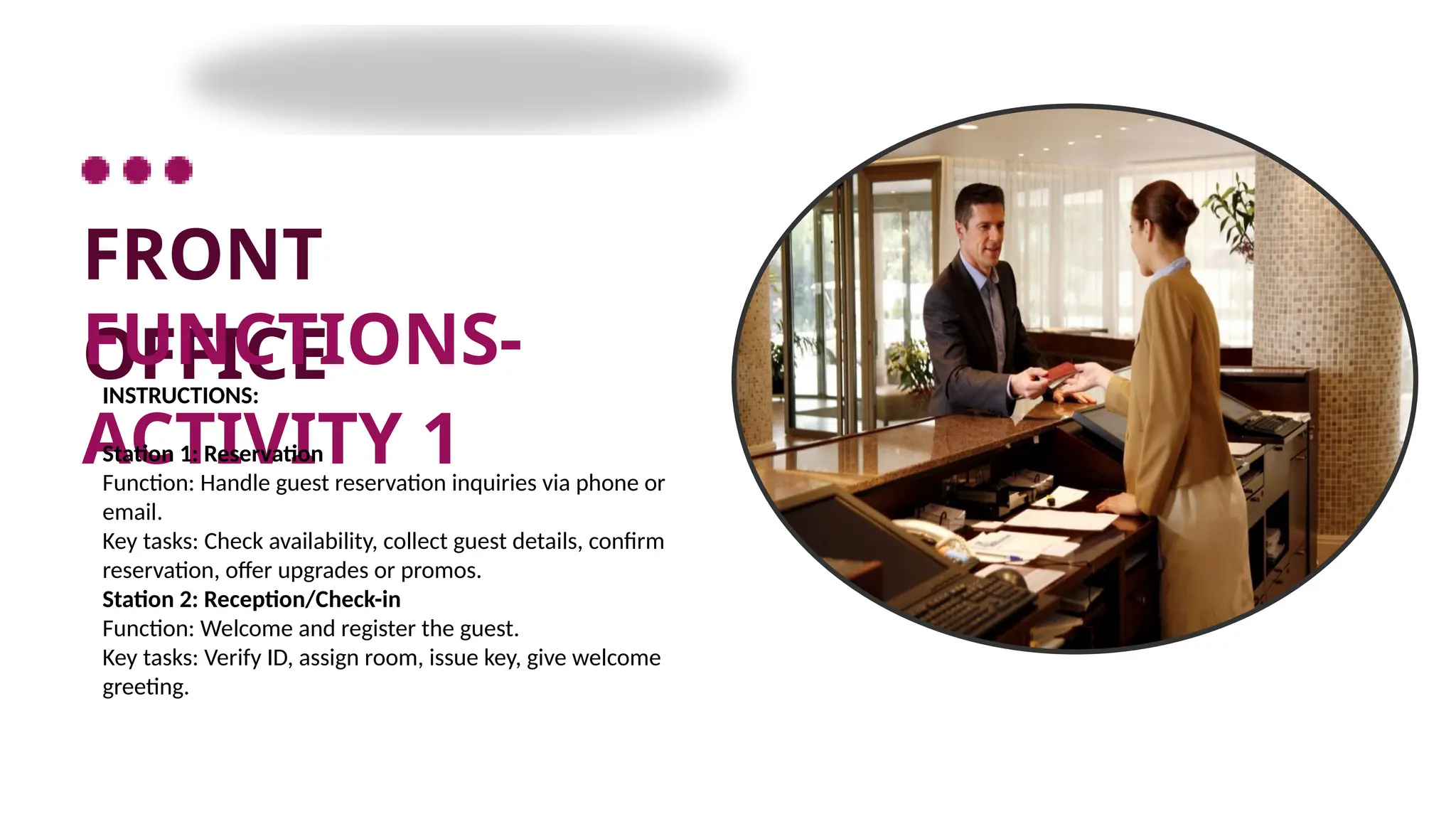 FRONT
OFFICE
FUNCTIONS-
ACTIVITY 1
INSTRUCTIONS:
Station 1: Reservation
Function: Handle guest reservation inquiries via phone or
email.
Key tasks: Check availability, collect guest details, confirm
reservation, offer upgrades or promos.
Station 2: Reception/Check-in
Function: Welcome and register the guest.
Key tasks: Verify ID, assign room, issue key, give welcome
greeting.
 