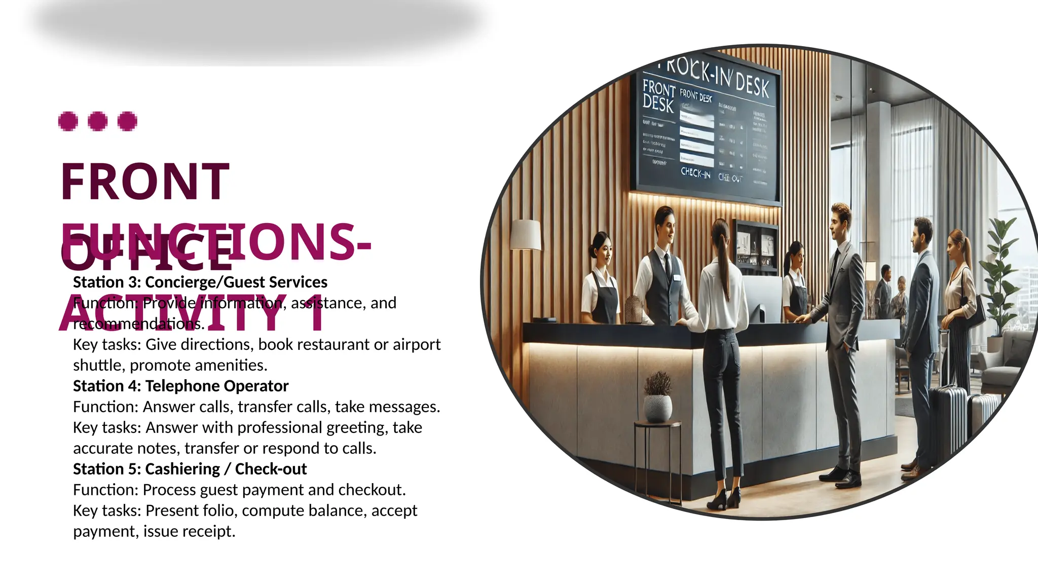 FRONT
OFFICE
FUNCTIONS-
ACTIVITY 1
Station 3: Concierge/Guest Services
Function: Provide information, assistance, and
recommendations.
Key tasks: Give directions, book restaurant or airport
shuttle, promote amenities.
Station 4: Telephone Operator
Function: Answer calls, transfer calls, take messages.
Key tasks: Answer with professional greeting, take
accurate notes, transfer or respond to calls.
Station 5: Cashiering / Check-out
Function: Process guest payment and checkout.
Key tasks: Present folio, compute balance, accept
payment, issue receipt.
 