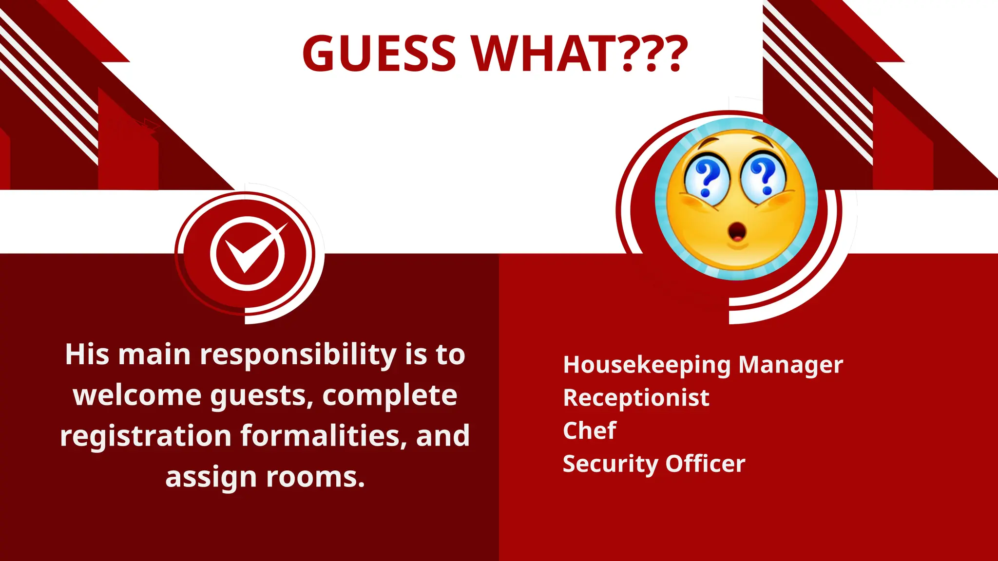 GUESS WHAT???
His main responsibility is to
welcome guests, complete
registration formalities, and
assign rooms.
Housekeeping Manager
Receptionist
Chef
Security Officer
 