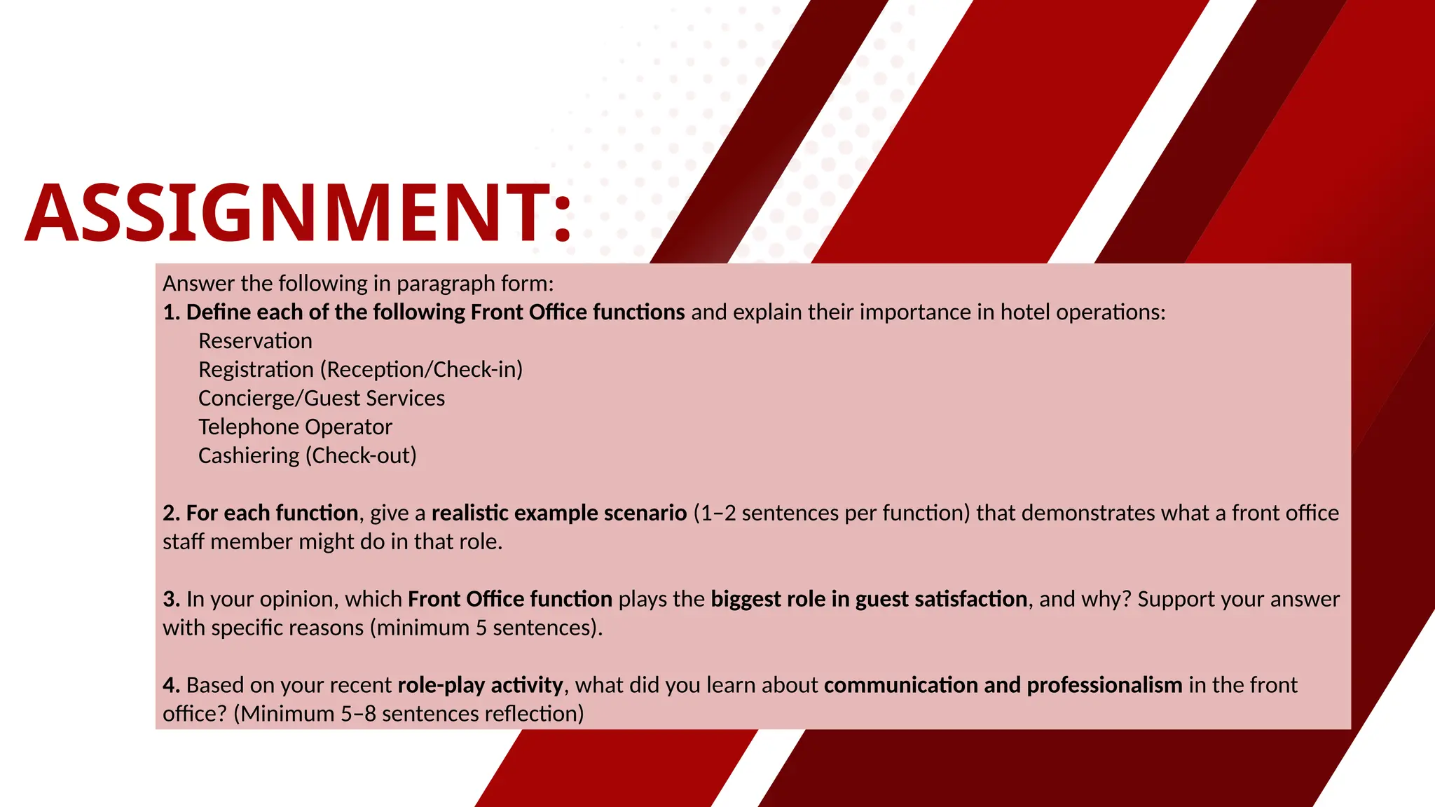 ASSIGNMENT:
Answer the following in paragraph form:
1. Define each of the following Front Office functions and explain their importance in hotel operations:
Reservation
Registration (Reception/Check-in)
Concierge/Guest Services
Telephone Operator
Cashiering (Check-out)
2. For each function, give a realistic example scenario (1–2 sentences per function) that demonstrates what a front office
staff member might do in that role.
3. In your opinion, which Front Office function plays the biggest role in guest satisfaction, and why? Support your answer
with specific reasons (minimum 5 sentences).
4. Based on your recent role-play activity, what did you learn about communication and professionalism in the front
office? (Minimum 5–8 sentences reflection)
 
