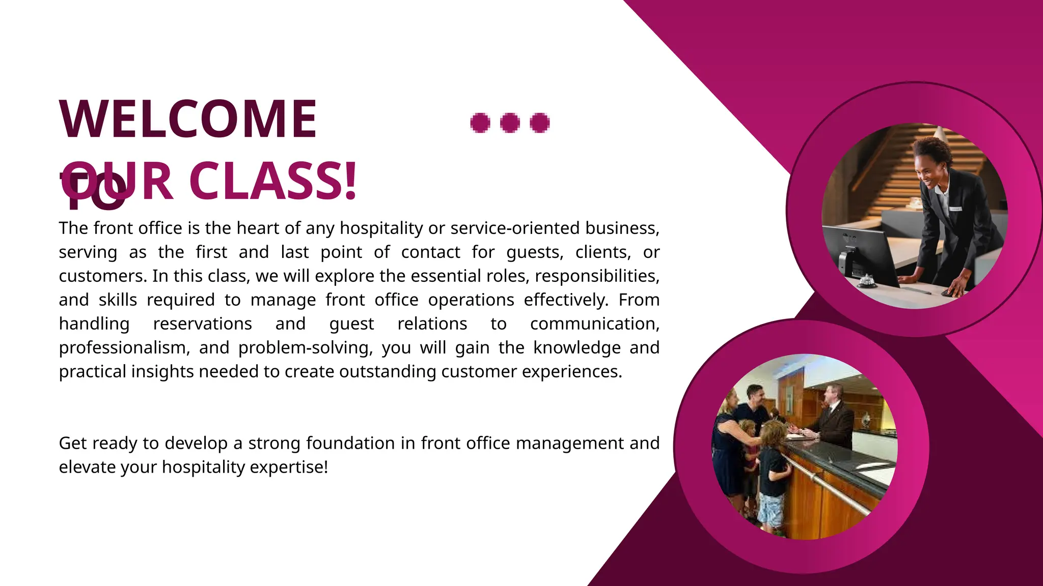 WELCOME
TO
OUR CLASS!
The front office is the heart of any hospitality or service-oriented business,
serving as the first and last point of contact for guests, clients, or
customers. In this class, we will explore the essential roles, responsibilities,
and skills required to manage front office operations effectively. From
handling reservations and guest relations to communication,
professionalism, and problem-solving, you will gain the knowledge and
practical insights needed to create outstanding customer experiences.
Get ready to develop a strong foundation in front office management and
elevate your hospitality expertise!
 