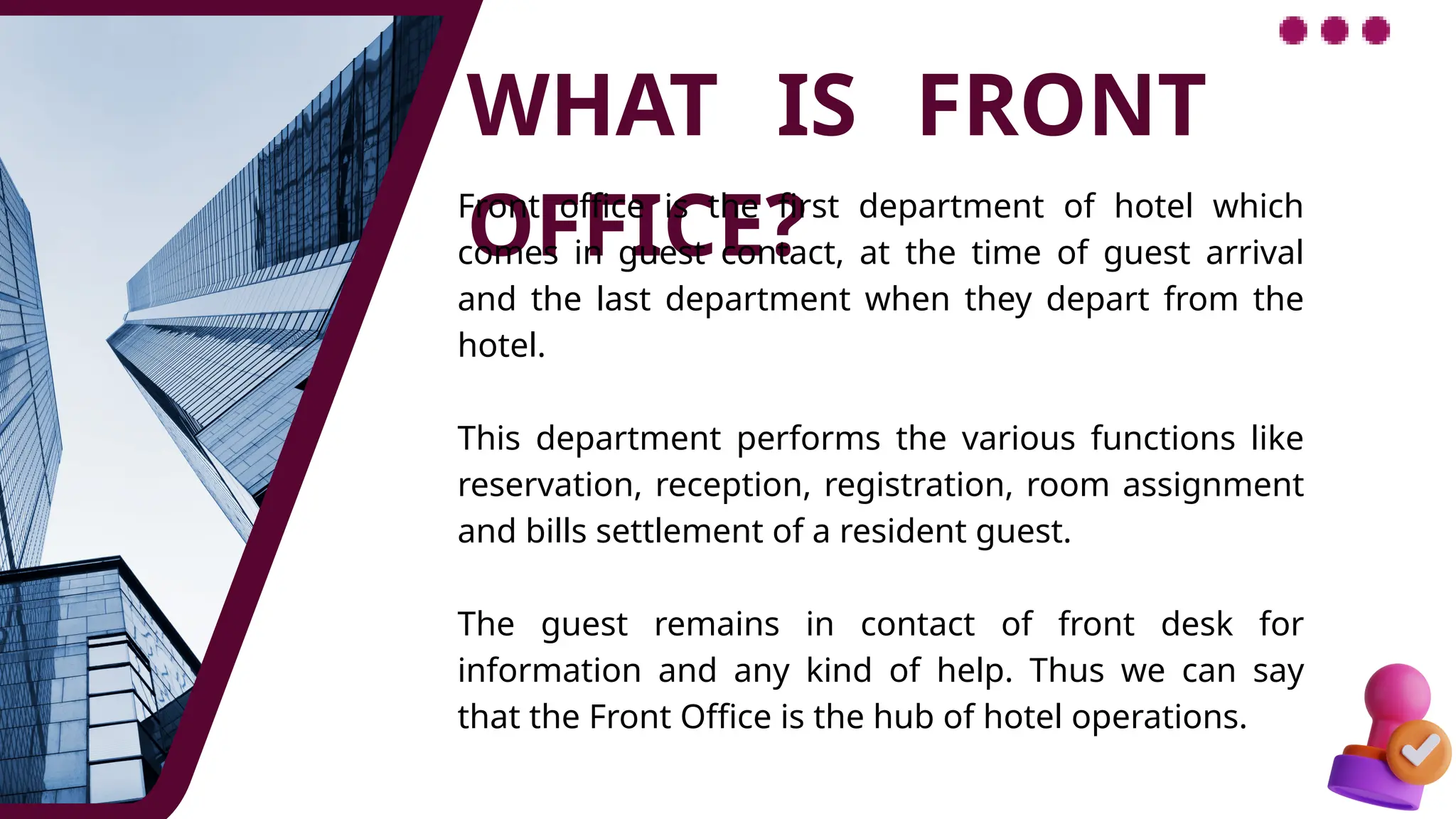 WHAT IS FRONT
OFFICE?
Front office is the first department of hotel which
comes in guest contact, at the time of guest arrival
and the last department when they depart from the
hotel.
This department performs the various functions like
reservation, reception, registration, room assignment
and bills settlement of a resident guest.
The guest remains in contact of front desk for
information and any kind of help. Thus we can say
that the Front Office is the hub of hotel operations.
 