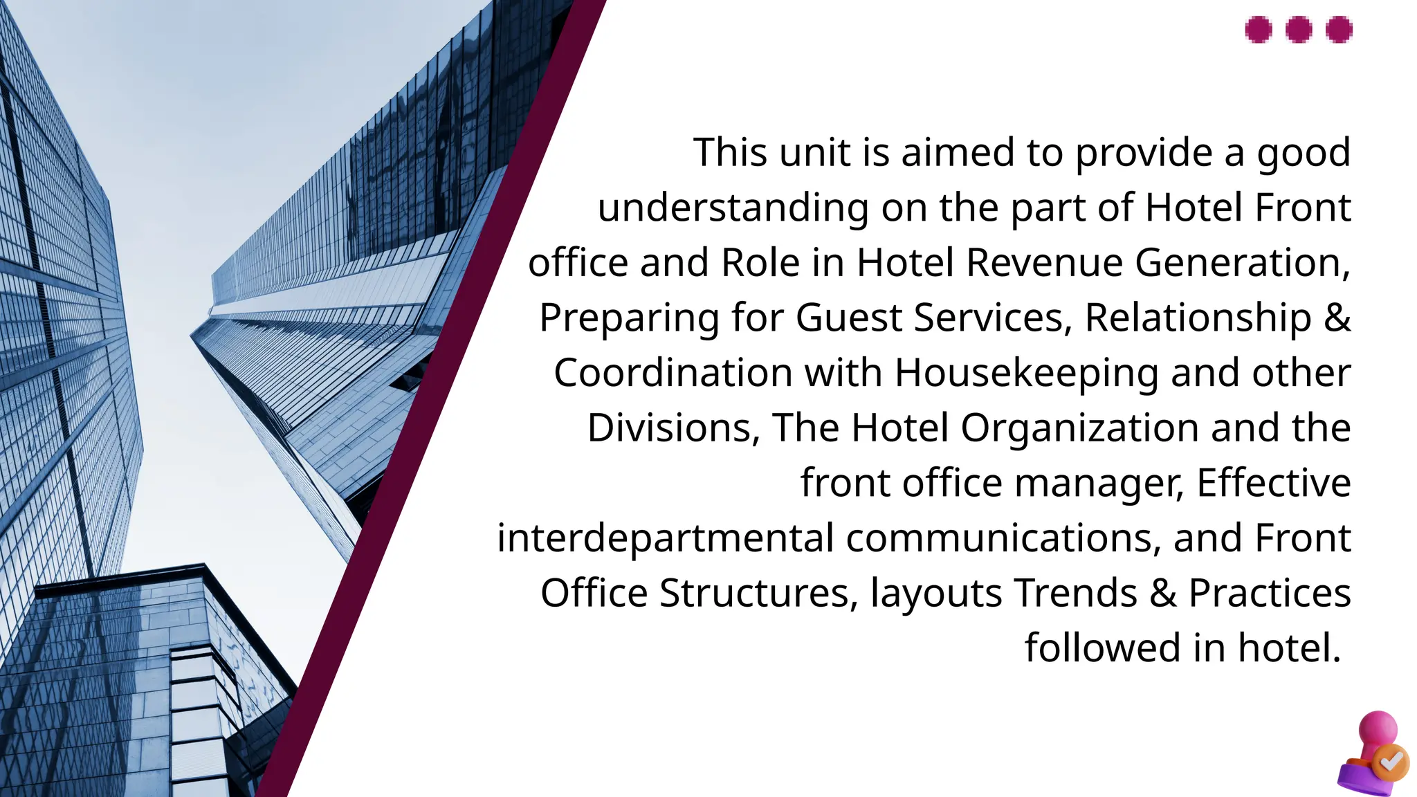 This unit is aimed to provide a good
understanding on the part of Hotel Front
office and Role in Hotel Revenue Generation,
Preparing for Guest Services, Relationship &
Coordination with Housekeeping and other
Divisions, The Hotel Organization and the
front office manager, Effective
interdepartmental communications, and Front
Office Structures, layouts Trends & Practices
followed in hotel.
 