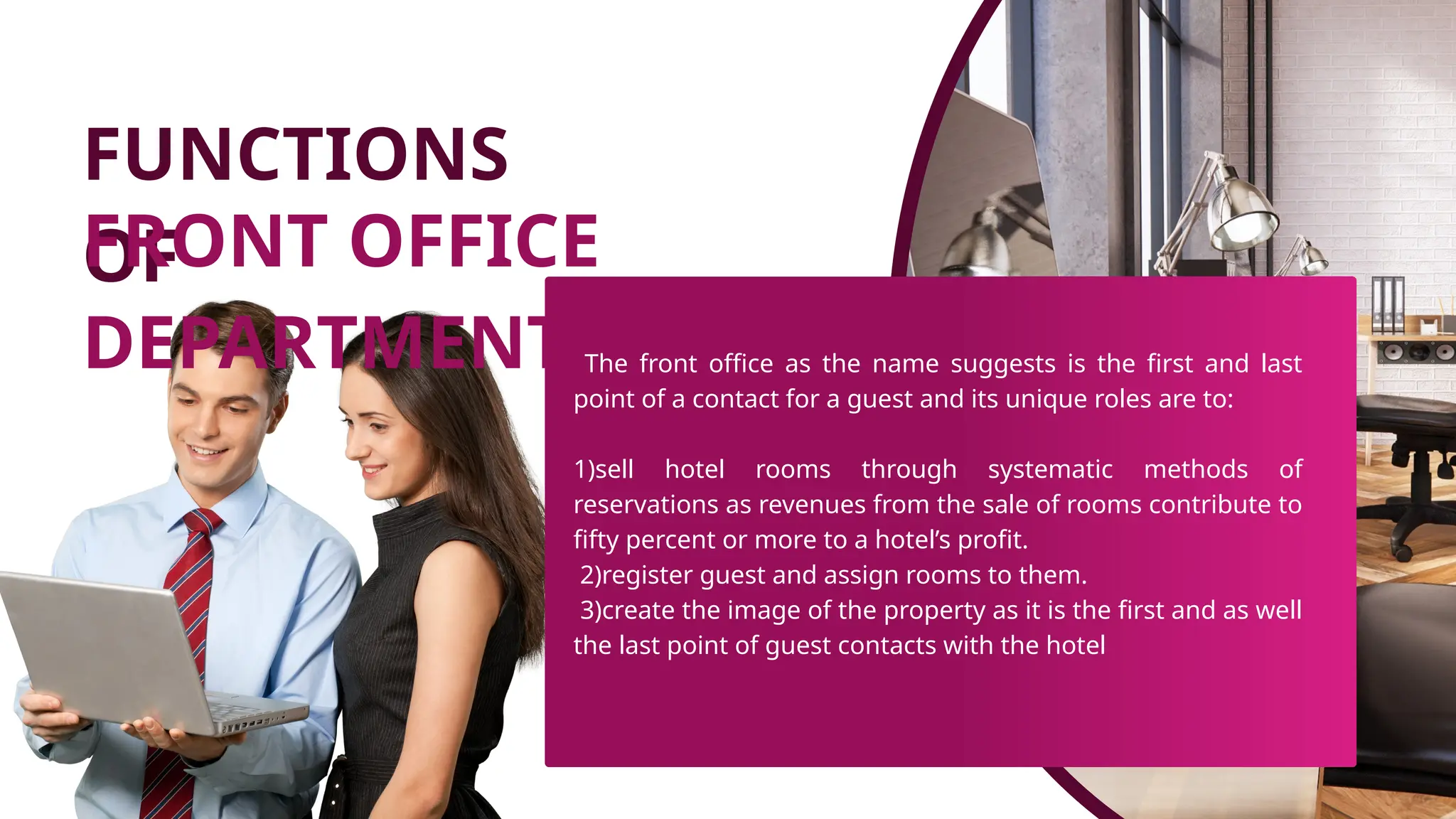 FUNCTIONS
OF
FRONT OFFICE
DEPARTMENT The front office as the name suggests is the first and last
point of a contact for a guest and its unique roles are to:
1)sell hotel rooms through systematic methods of
reservations as revenues from the sale of rooms contribute to
fifty percent or more to a hotel’s profit.
2)register guest and assign rooms to them.
3)create the image of the property as it is the first and as well
the last point of guest contacts with the hotel
 