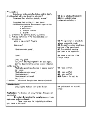Presentation:
Okay based on the coin flip, lottery, rolling dice/s.
Any idea what will be our topic this afternoon?
Very good then what is probability anyone?
Very good, before I forgot. I want you to:
1. Define the terms to be remembered in probability
a. Experiments
b. Outcomes
c. Sample Spaces,
d. Events
2. Determine the Sample, Event, Outcomes
3. Actively participate in the class activities and
discussion.
What is experiment? Anyone
Outcomes?
What is sample space?
Event?
Okay, very good
Now, class if I will going to toss the coin again.
Can you determine the sample space, outcomes
and the events.
What is the possible outcomes in tossing a coin?
Very good.
What is the sample space?
What is the event?
What is the experiment?
Very good.
Questions ? Clarification. Do you want another example?
S3: Sir its all about Probability
S4 : Sir, probability is a
mathematics of chance
S5: An experiment is an activity
with an observable result.
S6: Sir, each possible result is an
outcome of the experiment
S7: The set of all possible
outcomes in the experiment.
S8: event is a subset of the
sample space.
S6: Head and Tail.
S8: Head and Tail
S9: Head and Tail
S10: Tossing the coin, sir
Generalization:
Okay anyone that can sum up the topic?
Application: The teacher will apply the topic through oral
questioning.
Direction: Determine the sample space, event,
outcomes and experiment.
Okay, class what the probability of calling a
girl’s name in this class?
S4: (the student will read his
notes)
 