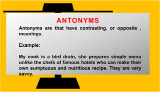 ANTONYMS
Antonyms are that have contrasting, or opposite ,
meanings.
Example:
My cook is a bird drain, she prepares simple menu
unlike the chefs of famous hotels who can make their
own sumptuous and nutritious recipe. They are very
savvy.
 