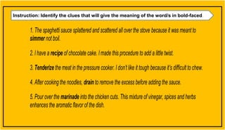 Instruction: Identify the clues that will give the meaning of the word/s in bold-faced.
1. The spaghettisauce splattered and scattered all over the stove because it was meant to
simmer not boil.
2. I have a recipe of chocolate cake. Imade this procedure to add a little twist.
3. Tenderize the meat in the pressure cooker. I don’t like it tough because it’s difficult to chew.
4. After cooking the noodles, drain to remove the excess before adding the sauce.
5. Pour over the marinade into the chicken cuts. This mixture of vinegar, spices and herbs
enhances the aromatic flavor of the dish.
 