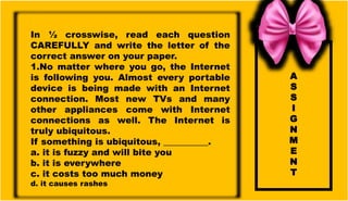 A
S
S
I
G
N
M
E
N
T
In ½ crosswise, read each question
CAREFULLY and write the letter of the
correct answer on your paper.
1.No matter where you go, the Internet
is following you. Almost every portable
device is being made with an Internet
connection. Most new TVs and many
other appliances come with Internet
connections as well. The Internet is
truly ubiquitous.
If something is ubiquitous, __________.
a. it is fuzzy and will bite you
b. it is everywhere
c. it costs too much money
d. it causes rashes
 