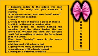A
S
S
I
G
N
M
E
N
T
2. Speaking rudely to the judges was rash
behavior. You really hurt your chances of
winning!
In the above context, what does “rash” mean?
a. an itchy skin condition
b. funny
c. trying to hide or disguise a piece of cheese
d. with little thought or consideration
3. Some people are always bashing the
president just like others bashed the one
before him. Wouldn't you think that everyone
could find something to praise him for, at least
once in a while?
What does “bashing” mean in the above
selection?
a. hitting hard with a heavy tool
b. going to too many expensive parties
c. speaking or writing harshly about
d. voting for a different candidate
 