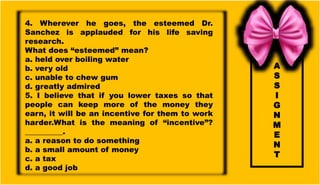 A
S
S
I
G
N
M
E
N
T
4. Wherever he goes, the esteemed Dr.
Sanchez is applauded for his life saving
research.
What does “esteemed” mean?
a. held over boiling water
b. very old
c. unable to chew gum
d. greatly admired
5. I believe that if you lower taxes so that
people can keep more of the money they
earn, it will be an incentive for them to work
harder.What is the meaning of “incentive”?
__________.
a. a reason to do something
b. a small amount of money
c. a tax
d. a good job
 