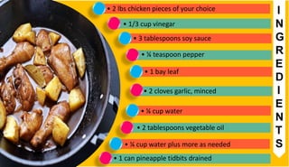 • 2 lbs chicken pieces of your choice
• 1/3 cup vinegar
• 3 tablespoons soy sauce
• ¼ teaspoon pepper
• 1 bay leaf
• 2 cloves garlic, minced
• ¼ cup water
• 2 tablespoons vegetable oil
• ¼ cup water plus more as needed
• 1 can pineapple tidbits drained
I
N
G
R
E
D
I
E
N
T
S
 
