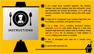 1. In a large bowl, combine together, the chicken,
vinegar, soy sauce, pepper, bay leaf and garlic. Cover
and marinate for at least 30 minutes. Drain well and
reserve marinade. Pat chicken pieces dry with paper
towels.
2. Heat oil in a frying pan over medium high heat. Pan
fry chicken, in batches, until golden brown.
3. In a large skillet, combine browned chicken,
reserved marinade and water. Bring to a boil over
medium high heat then reduce heat to medium. Cover
and let simmer for 15 minutes or until chicken is
tender, adding more water as needed.
4. Stir in pineapple and cook for a couple more
minutes. .
5. Serve with steamed rice.
INSTRUCTIONS
BACK
 