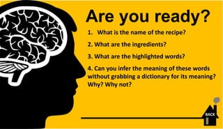 1. What is the name of the recipe?
2. What are the ingredients?
3. What are the highlighted words?
4. Can you infer the meaning of these words
without grabbing a dictionary for its meaning?
Why? Why not?
Are you ready?
BACK
 