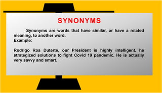 SYNONYMS
Synonyms are words that have similar, or have a related
meaning, to another word.
Example:
Rodrigo Roa Duterte, our President is highly intelligent, he
strategized solutions to fight Covid 19 pandemic. He is actually
very savvy and smart.
 