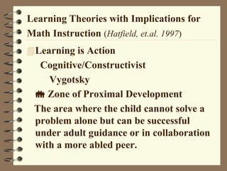 Learning Theories with Implications for
Math Instruction (Hatfield, et.al. 1997)
Learning is Action
Cognitive/Constructivist
Vygotsky
 Zone of Proximal Development
The area where the child cannot solve a
problem alone but can be successful
under adult guidance or in collaboration
with a more abled peer.
 