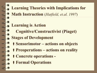 Learning Theories with Implications for
Math Instruction (Hatfield, et.al. 1997)
Learning is Action
Cognitive/Constructivist (Piaget)
Stages of Development
Sensorimotor – actions on objects
Preoperations – actions on reality
Concrete operations -
Formal Operations
 
