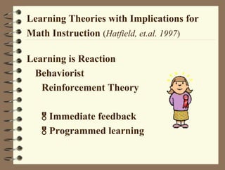 Learning Theories with Implications for
Math Instruction (Hatfield, et.al. 1997)
Learning is Reaction
Behaviorist
Reinforcement Theory
Immediate feedback
Programmed learning
 