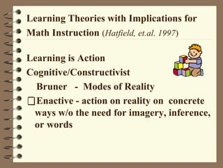 Learning Theories with Implications for
Math Instruction (Hatfield, et.al. 1997)
Learning is Action
Cognitive/Constructivist
Bruner - Modes of Reality
Enactive - action on reality on concrete
ways w/o the need for imagery, inference,
or words
 