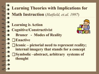 Learning Theories with Implications for
Math Instruction (Hatfield, et.al. 1997)
Learning is Action
Cognitive/Constructivist
Bruner - Modes of Reality
Enactive
Iconic – pictorial need to represent reality;
internal imagery that stands for a concept
Symbolic –abstract, arbitrary systems of
thought
 