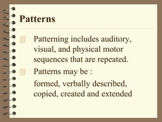 Patterns
 Patterning includes auditory,
visual, and physical motor
sequences that are repeated.
 Patterns may be :
formed, verbally described,
copied, created and extended
 