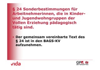 § 24 Sonderbestimmungen für
Arbeitnehmerinnen, die in Kinder-
und Jugendwohngruppen der
Vollen Erziehung pädagogisch
tätig sind.

• Der gemeinsam vereinbarte Text des
  § 24 ist in den BAGS-KV
  aufzunehmen.




                                       10
 