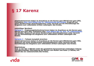§ 17 Karenz

 Arbeitnehmerinnen haben im Anschluss an die Karenz gem MSchG bzw gem VKG,
 frühestens aber nach Ablauf des 24. Lebensmonats des Kindes, Anspruch auf
 einen Sonderurlaub (Anschlusskarenz) unter Verzicht auf die Dienstbezüge bis
 längstens zum vollendeten dritten Lebensjahr des Kindes.

 zukünftiger Wortlaut:
 Variante 1 - ErgänzungArbeitnehmerinnen haben im Anschluss an die Karenz gem
 MSchG bzw gem VKG, frühestens aber nach Ablauf des 23. bzw. 24. Lebensmonats
 des Kindes, Anspruch auf einen Sonderurlaub (Anschlusskarenz) unter Verzicht
 auf die Dienstbezüge bis längstens zum vollendeten dritten Lebensjahr des
 Kindes.

 Variante 2 – Teilsatz komplett streichen
 Arbeitnehmerinnen haben im Anschluss an die Karenz gem MSchG bzw gem VKG,
 Anspruch auf einen Sonderurlaub (Anschlusskarenz) unter Verzicht auf die
 Dienstbezüge bis längstens zum vollendeten dritten Lebensjahr des Kindes.

 Begründung:
 Gem. § 15a Abs 2 MSchG endet die gesetzliche Karenzzeit bei erstmaliger Teilung
 und gleichzeitiger Überlappung der Karenz von Mutter und Vater (1 Monat) mit
 Ablauf des 23. Lebensmonats des Kindes.




                                                                                   15
 