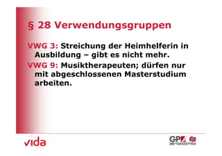 § 28 Verwendungsgruppen

VWG 3: Streichung der Heimhelferin in
 Ausbildung – gibt es nicht mehr.
VWG 9: Musiktherapeuten; dürfen nur
 mit abgeschlossenen Masterstudium
 arbeiten.




                                        16
 