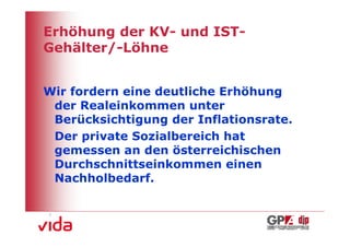 Erhöhung der KV- und IST-
Gehälter/-Löhne


Wir fordern eine deutliche Erhöhung
 der Realeinkommen unter
 Berücksichtigung der Inflationsrate.
 Der private Sozialbereich hat
 gemessen an den österreichischen
 Durchschnittseinkommen einen
 Nachholbedarf.



                                        3
 