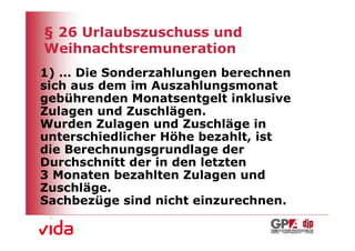 § 26 Urlaubszuschuss und
Weihnachtsremuneration
1) … Die Sonderzahlungen berechnen
sich aus dem im Auszahlungsmonat
gebührenden Monatsentgelt inklusive
Zulagen und Zuschlägen.
Wurden Zulagen und Zuschläge in
unterschiedlicher Höhe bezahlt, ist
die Berechnungsgrundlage der
Durchschnitt der in den letzten
3 Monaten bezahlten Zulagen und
Zuschläge.
Sachbezüge sind nicht einzurechnen.

                                      6
 