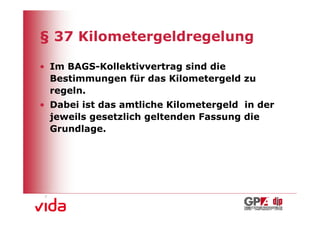 § 37 Kilometergeldregelung

• Im BAGS-Kollektivvertrag sind die
  Bestimmungen für das Kilometergeld zu
  regeln.
• Dabei ist das amtliche Kilometergeld in der
  jeweils gesetzlich geltenden Fassung die
  Grundlage.




                                                8
 