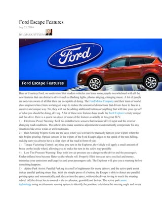 Ford Escape Features 
Sep 23, 2014 
BY: MARK STEVENS 
Here at Courtesy Ford, we understand that modern vehicles can leave some people overwhelmed with all the 
new features that can distract a driver such as flashing lights, phones ringing, changing music. A lot of people 
are not even aware of all that their car is capable of doing. The Ford Motor Company and their team of world 
class engineers have been working on ways to reduce the amount of distractions that drivers have to face in a 
creative and unique way. No, they will not be adding additional buttons or anything that will take your eye off 
of what you should be doing, driving. A lot of these new features have made the Ford Explorer a truly unique 
and fun drive. Here is a quick run down of some of the features available in this great SUV. 
1) Electronic Power Steering: Ford has installed new sensors that measure driver input and the exterior 
changing road conditions. This allows it to make seamless adjustments to automatically compensate for any 
situations like cross winds or crowned roads. 
2) Rain Sensing Wipers: Gone are the days when you will have to manually turn on your wipers when the 
rain begins pouring. Optical sensors in the wipers of the Ford Escape adjust to the speed of the rain falling, 
making sure you always have a clear view of the road in front of you 
3) Torque Vectoring Control: any time you turn in the Explorer, the vehicle will apply a small amount of 
brake on the inside wheel, allowing you to make the turn in the safest way possible 
4) Low Tire Pressure Warning: Tires with low air pressure are a danger to the driver and the passengers. 
Under-inflated tires become flatter as the wheels roll. Properly filled tires can save you fuel and money, 
minimize your emissions and keep you and your passengers safe. The Explorer will give you a warning before 
something happens. 
5) Active Park Assist: Parallel Parking is a stuff of nightmares for many drivers, and the active park assist 
makes parallel parking stress free. With the simple press of a button, the Escape is able to detect any parallel 
parking space and automatically park the car into the space, without the driver having to touch the steering 
wheel. All the driver has to control is the accelerator, gearshift and brakes. The active park assist 
technology using an ultrasonic sensing system to identify the position, calculates the steering angle and steers 
 