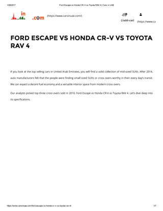 1/28/2017 Ford Escape vs Honda CR­V vs Toyota RAV 4 | Cars in UAE
https://www.carsinuae.com/ford­escape­vs­honda­cr­v­vs­toyota­rav­4/ 1/7
If you look at the top selling cars in United Arab Emirates, you will ៯�nd a solid collection of mid-sized SUVs. After 2014,
auto manufacturers felt that the people were ៯�nding small sized SUVs or cross overs worthy in their every day’s transit.
We can expect a decent fuel economy and a versatile interior space from modern cross overs.
Our analysts picked top three cross overs sold in 2016: Ford Escape vs Honda CR-V vs Toyota RAV 4. Let’s dive deep into
its speci៯�cations.
FORD ESCAPE VS HONDA CR-V VS TOYOTA
RAV 4
(https://www.carsinuae.com/)
(/add-car)
 
(https://www.carsinua
 