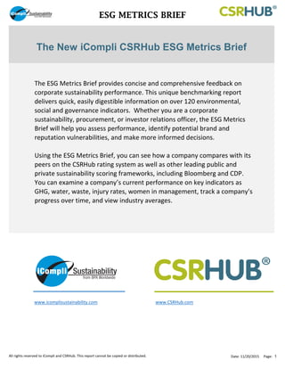 ESG METRICS BRIEF
www.icomplisustainability.com www.CSRHub.com
The New iCompli CSRHub ESG Metrics Brief
The ESG Metrics Brief provides concise and comprehensive feedback on
corporate sustainability performance. This unique benchmarking report
delivers quick, easily digestible information on over 120 environmental,
social and governance indicators. Whether you are a corporate
sustainability, procurement, or investor relations officer, the ESG Metrics
Brief will help you assess performance, identify potential brand and
reputation vulnerabilities, and make more informed decisions.
Using the ESG Metrics Brief, you can see how a company compares with its
peers on the CSRHub rating system as well as other leading public and
private sustainability scoring frameworks, including Bloomberg and CDP.
You can examine a company’s current performance on key indicators as
GHG, water, waste, injury rates, women in management, track a company’s
progress over time, and view industry averages.
All rights reserved to iCompli and CSRHub. This report cannot be copied or distributed. Date: 11/20/2015 Page: 1
 
