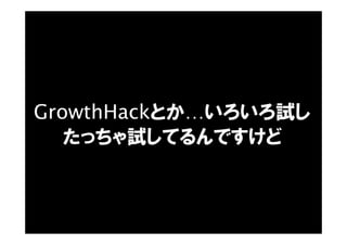 GrowthHackとか…いろいろ試し
たっちゃ試してるんですけど
 