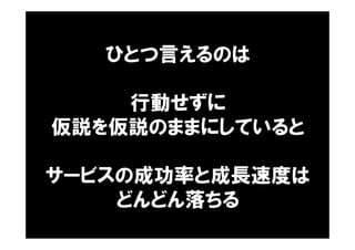 ひとつ言えるのは
行動せずに
仮説を仮説のままにしていると
サービスの成功率と成長速度は
どんどん落ちる
 